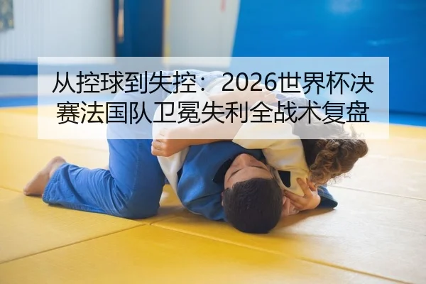从控球到失控：2026世界杯决赛法国队卫冕失利全战术复盘