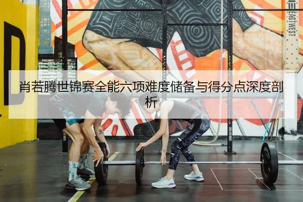 肖若腾世锦赛全能六项难度储备与得分点深度剖析